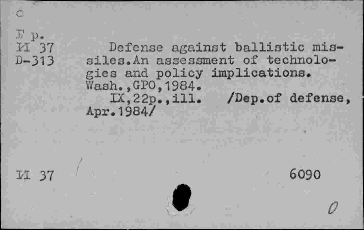 ﻿c
r p. n 37 D-313	Defense against ballistic missiles. An assessment of technologies and policy implications. Wash.,GPO,1984. IX,22p.,ill. /Dep.of defense, Apr.1984/ *
M 37	6090
0